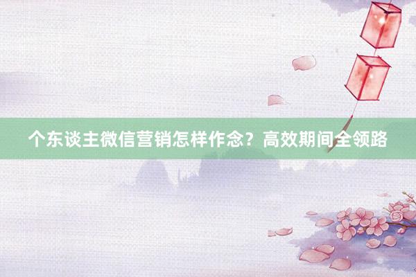 个东谈主微信营销怎样作念？高效期间全领路